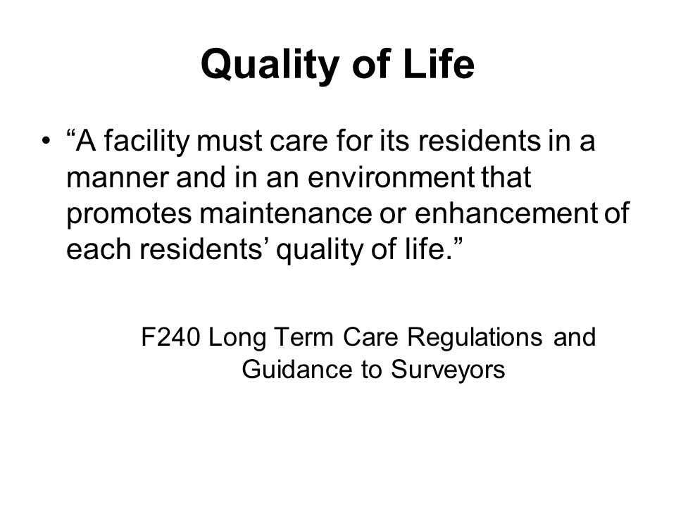 Quality of Life A facility must care for its residents in a manner and in an environment that promotes maintenance or enhancement of each residents’ quality of life. F240 Long Term Care Regulations and Guidance to Surveyors