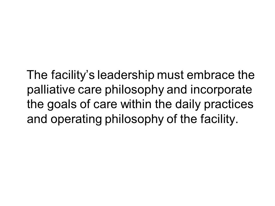 The facility’s leadership must embrace the palliative care philosophy and incorporate the goals of care within the daily practices and operating philosophy of the facility.