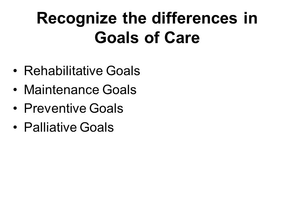 Recognize the differences in Goals of Care Rehabilitative Goals Maintenance Goals Preventive Goals Palliative Goals