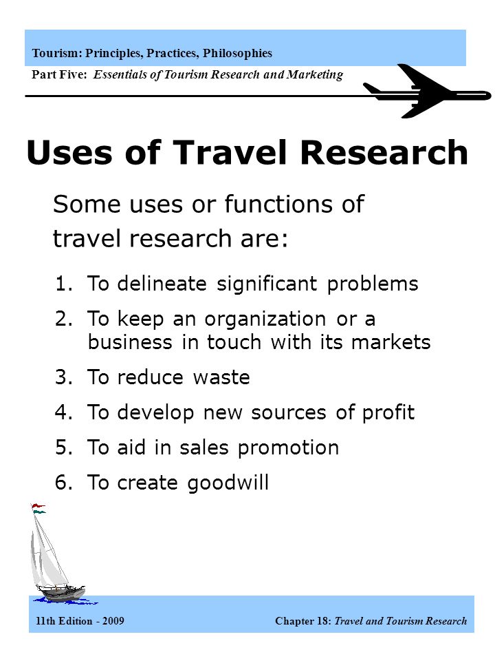11th Edition Chapter 18: Travel and Tourism Research Tourism: Principles, Practices, Philosophies Part Five: Essentials of Tourism Research and Marketing Recognize the role and scope of travel research Learn the travel research process Study secondary data and how it can be used Understand the methods of collecting primary data Know who does travel research Learning Objectives