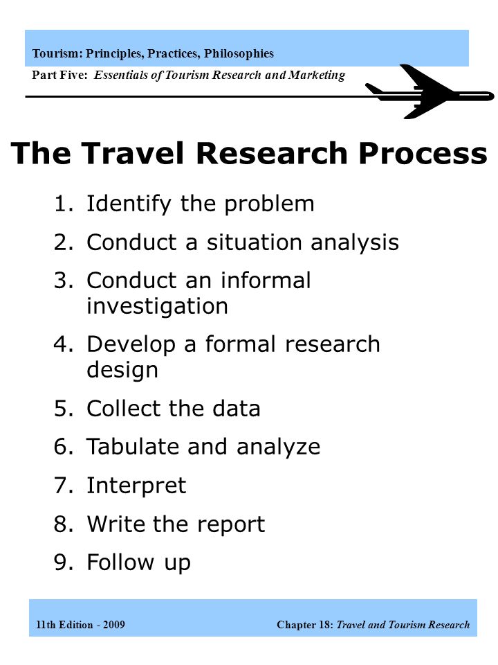 11th Edition Chapter 18: Travel and Tourism Research Tourism: Principles, Practices, Philosophies Part Five: Essentials of Tourism Research and Marketing 1.To delineate significant problems 2.To keep an organization or a business in touch with its markets 3.To reduce waste 4.To develop new sources of profit 5.To aid in sales promotion 6.To create goodwill Uses of Travel Research Some uses or functions of travel research are: