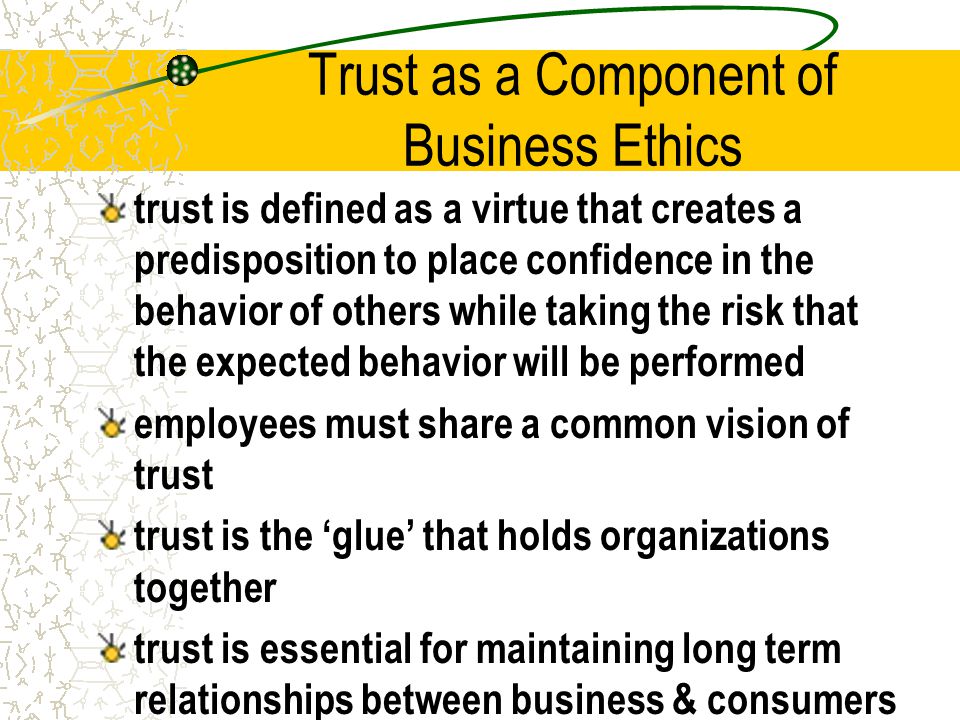 Trust as a Component of Business Ethics trust is defined as a virtue that creates a predisposition to place confidence in the behavior of others while taking the risk that the expected behavior will be performed employees must share a common vision of trust trust is the ‘glue’ that holds organizations together trust is essential for maintaining long term relationships between business & consumers