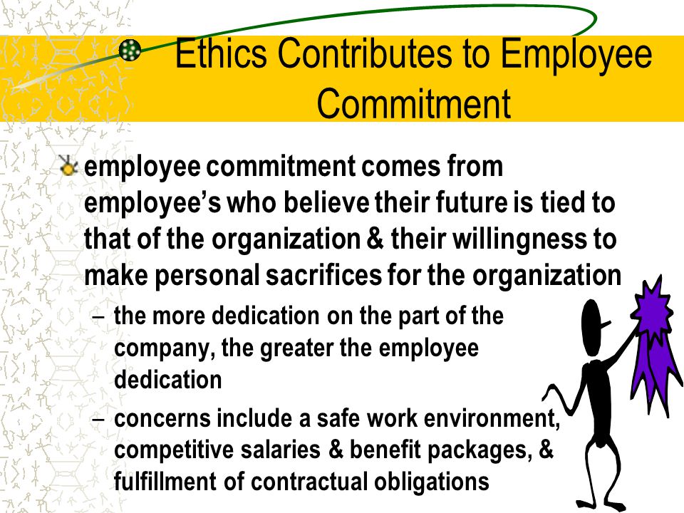 Ethics Contributes to Employee Commitment employee commitment comes from employee’s who believe their future is tied to that of the organization & their willingness to make personal sacrifices for the organization – the more dedication on the part of the company, the greater the employee dedication – concerns include a safe work environment, competitive salaries & benefit packages, & fulfillment of contractual obligations