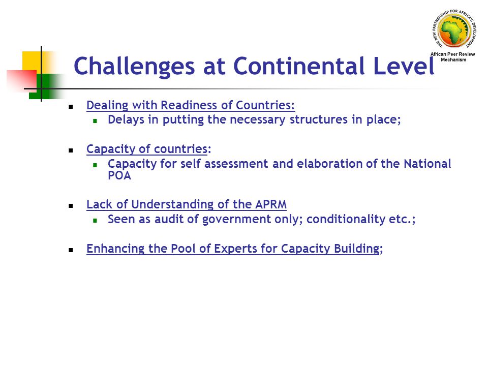 Challenges at Continental Level Dealing with Readiness of Countries: Delays in putting the necessary structures in place; Capacity of countries: Capacity for self assessment and elaboration of the National POA Lack of Understanding of the APRM Seen as audit of government only; conditionality etc.; Enhancing the Pool of Experts for Capacity Building;