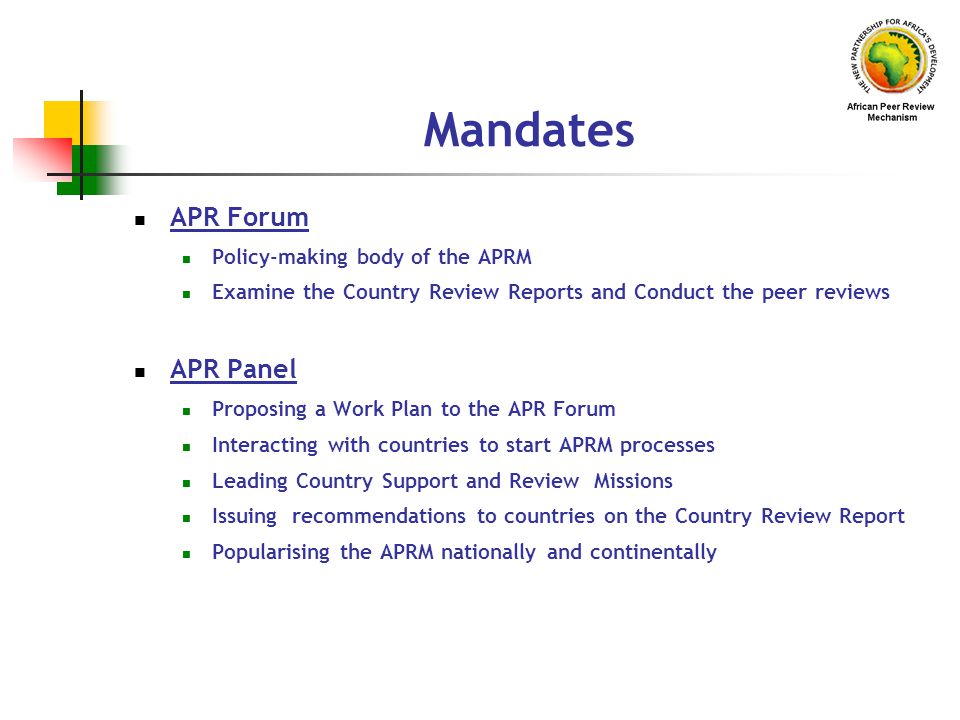Mandates APR Forum Policy-making body of the APRM Examine the Country Review Reports and Conduct the peer reviews APR Panel Proposing a Work Plan to the APR Forum Interacting with countries to start APRM processes Leading Country Support and Review Missions Issuing recommendations to countries on the Country Review Report Popularising the APRM nationally and continentally