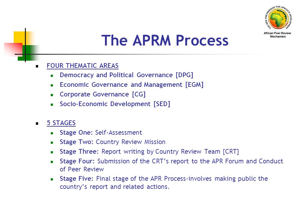 The APRM Process FOUR THEMATIC AREAS Democracy and Political Governance [DPG] Economic Governance and Management [EGM] Corporate Governance [CG] Socio-Economic Development [SED] 5 STAGES Stage One: Self-Assessment Stage Two: Country Review Mission Stage Three: Report writing by Country Review Team [CRT] Stage Four: Submission of the CRT’s report to the APR Forum and Conduct of Peer Review Stage Five: Final stage of the APR Process-involves making public the country’s report and related actions.