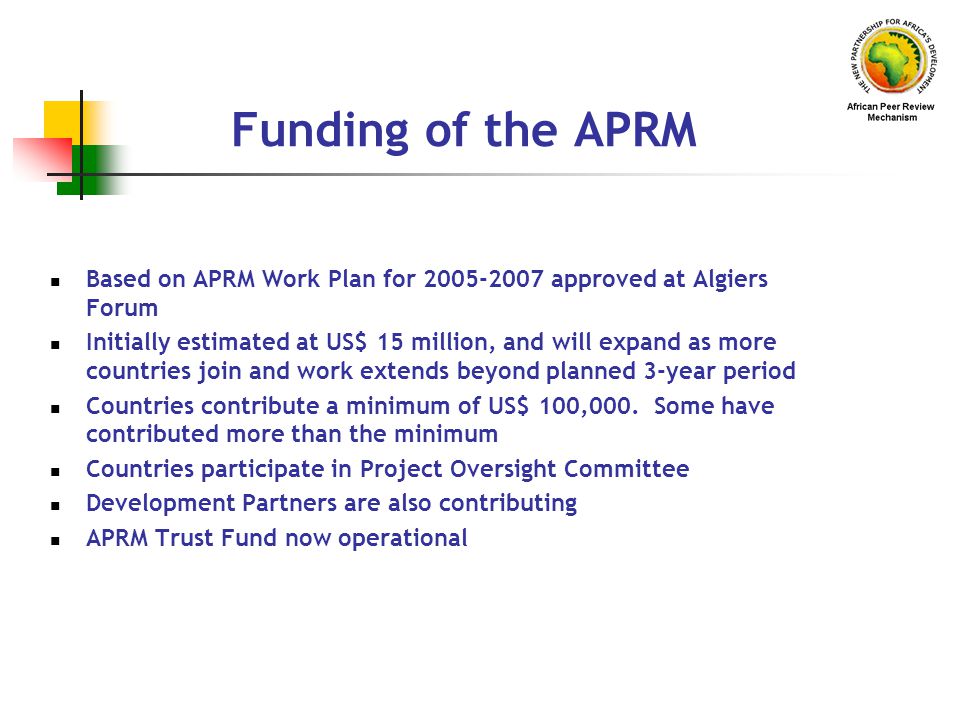 Funding of the APRM Based on APRM Work Plan for approved at Algiers Forum Initially estimated at US$ 15 million, and will expand as more countries join and work extends beyond planned 3-year period Countries contribute a minimum of US$ 100,000.