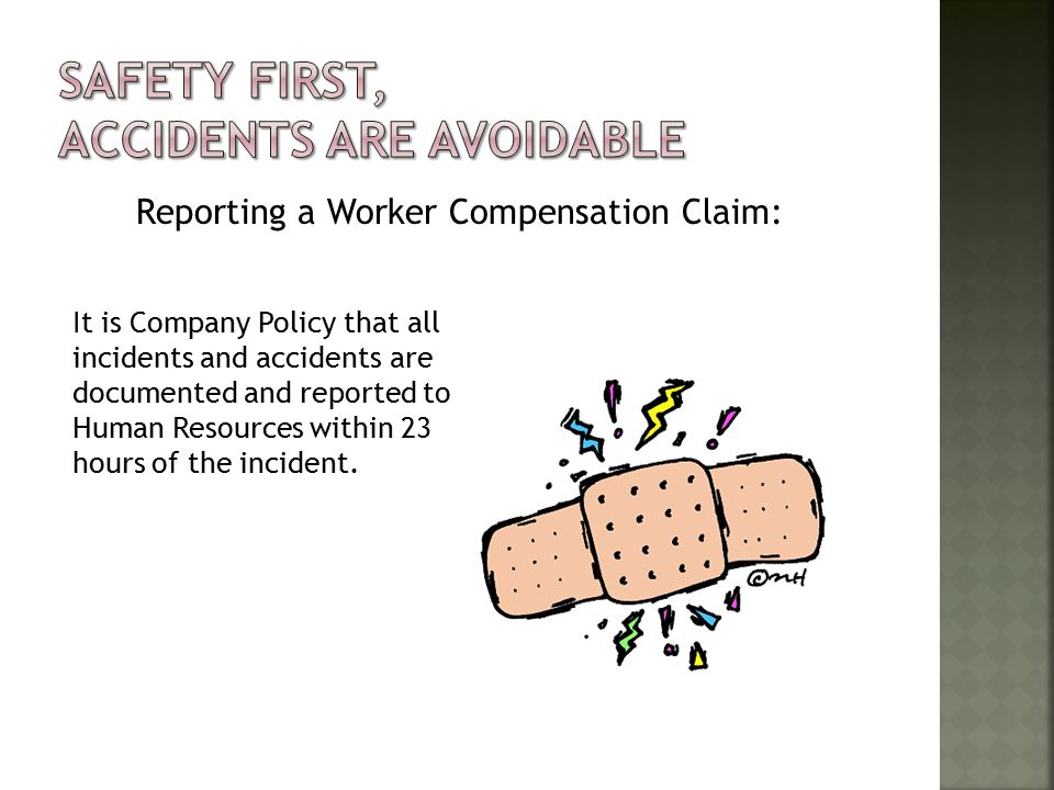 Reporting a Worker Compensation Claim: It is Company Policy that all incidents and accidents are documented and reported to Human Resources within 23 hours of the incident.