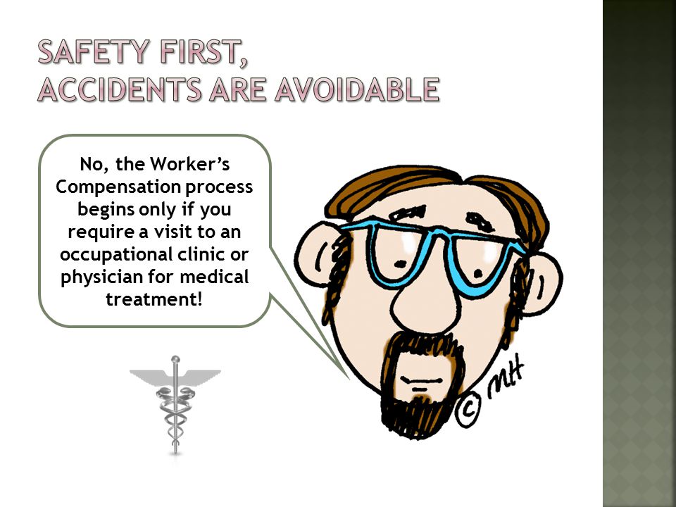 No, the Worker’s Compensation process begins only if you require a visit to an occupational clinic or physician for medical treatment!