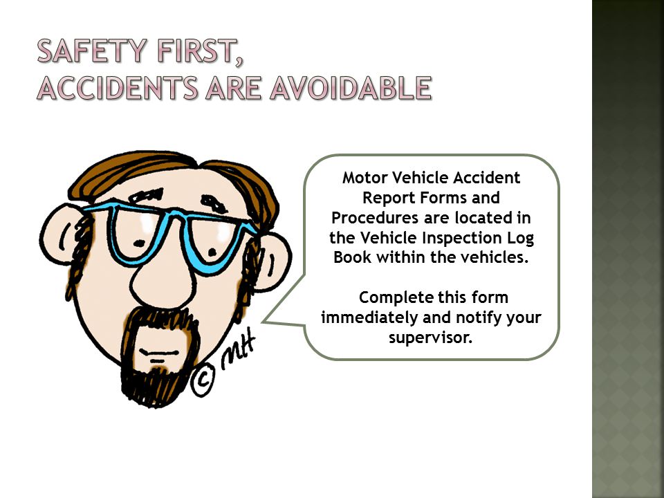Motor Vehicle Accident Report Forms and Procedures are located in the Vehicle Inspection Log Book within the vehicles.