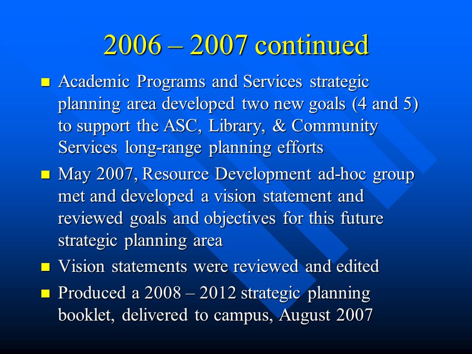 2006 – 2007 continued Academic Programs and Services strategic planning area developed two new goals (4 and 5) to support the ASC, Library, & Community Services long-range planning efforts Academic Programs and Services strategic planning area developed two new goals (4 and 5) to support the ASC, Library, & Community Services long-range planning efforts May 2007, Resource Development ad-hoc group met and developed a vision statement and reviewed goals and objectives for this future strategic planning area May 2007, Resource Development ad-hoc group met and developed a vision statement and reviewed goals and objectives for this future strategic planning area Vision statements were reviewed and edited Vision statements were reviewed and edited Produced a 2008 – 2012 strategic planning booklet, delivered to campus, August 2007 Produced a 2008 – 2012 strategic planning booklet, delivered to campus, August 2007