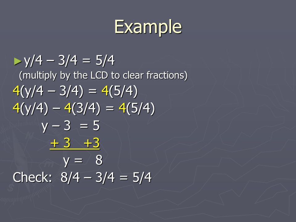 Example ► y/4 – 3/4 = 5/4 (multiply by the LCD to clear fractions) (multiply by the LCD to clear fractions) 4(y/4 – 3/4) = 4(5/4) 4(y/4) – 4(3/4) = 4(5/4) y – 3 = 5 y – 3 = y = 8 y = 8 Check: 8/4 – 3/4 = 5/4
