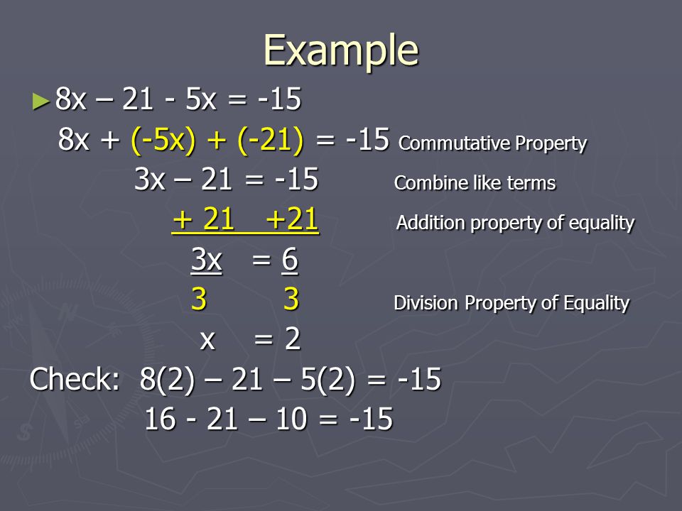 Example ► 8x – x = -15 8x + (-5x) + (-21) = -15 Commutative Property 8x + (-5x) + (-21) = -15 Commutative Property 3x – 21 = -15 Combine like terms 3x – 21 = -15 Combine like terms Addition property of equality Addition property of equality 3x = 6 3x = Division Property of Equality 3 3 Division Property of Equality x = 2 x = 2 Check: 8(2) – 21 – 5(2) = – 10 = – 10 = -15