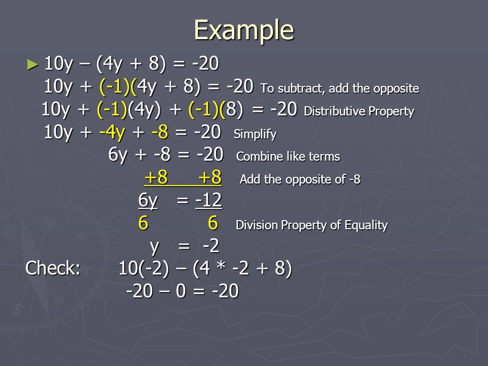 Example ► 10y – (4y + 8) = y + (-1)(4y + 8) = -20 To subtract, add the opposite 10y + (-1)(4y + 8) = -20 To subtract, add the opposite 10y + (-1)(4y) + (-1)(8) = -20 Distributive Property 10y + (-1)(4y) + (-1)(8) = -20 Distributive Property 10y + -4y + -8 = -20 Simplify 10y + -4y + -8 = -20 Simplify 6y + -8 = -20 Combine like terms 6y + -8 = -20 Combine like terms Add the opposite of Add the opposite of -8 6y = -12 6y = Division Property of Equality 6 6 Division Property of Equality y = -2 y = -2 Check: 10(-2) – (4 * ) -20 – 0 = – 0 = -20