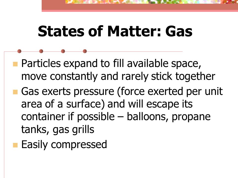 States of Matter: Gas Particles expand to fill available space, move constantly and rarely stick together Gas exerts pressure (force exerted per unit area of a surface) and will escape its container if possible – balloons, propane tanks, gas grills Easily compressed