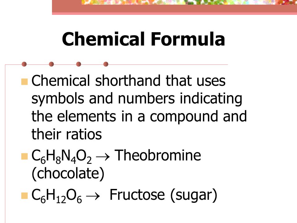 Chemical Formula Chemical shorthand that uses symbols and numbers indicating the elements in a compound and their ratios C 6 H 8 N 4 O 2  Theobromine (chocolate) C 6 H 12 O 6  Fructose (sugar)
