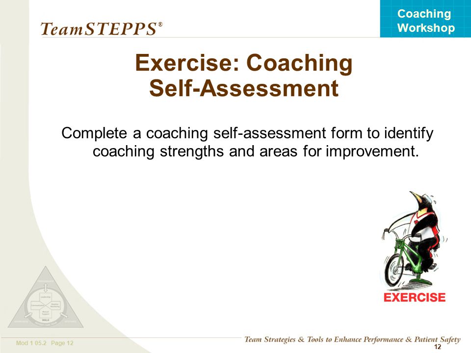 T EAM STEPPS 05.2 Mod Page 12 Coaching Workshop ® 12 Exercise: Coaching Self-Assessment Complete a coaching self-assessment form to identify coaching strengths and areas for improvement.