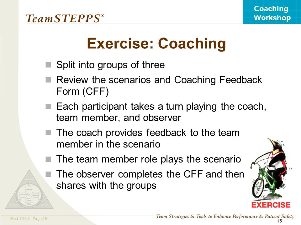 T EAM STEPPS 05.2 Mod Page 15 Coaching Workshop ® 15 Exercise: Coaching Split into groups of three Review the scenarios and Coaching Feedback Form (CFF) Each participant takes a turn playing the coach, team member, and observer The coach provides feedback to the team member in the scenario The team member role plays the scenario The observer completes the CFF and then shares with the groups