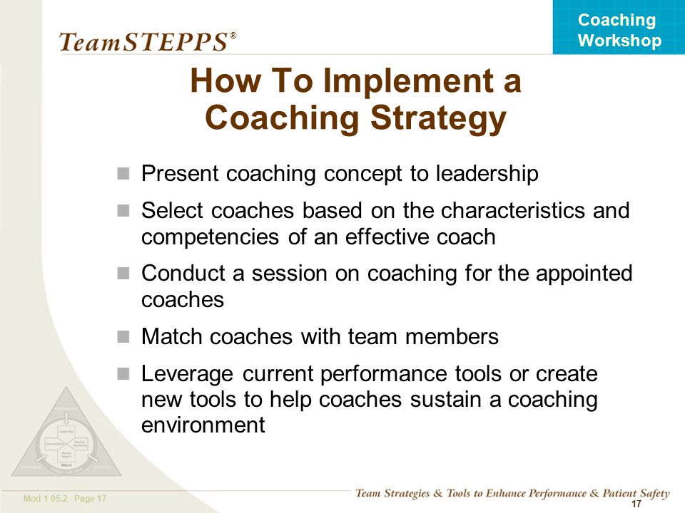 T EAM STEPPS 05.2 Mod Page 17 Coaching Workshop ® 17 How To Implement a Coaching Strategy Present coaching concept to leadership Select coaches based on the characteristics and competencies of an effective coach Conduct a session on coaching for the appointed coaches Match coaches with team members Leverage current performance tools or create new tools to help coaches sustain a coaching environment