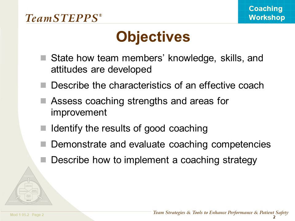 T EAM STEPPS 05.2 Mod Page 2 Coaching Workshop ® 2 Objectives State how team members’ knowledge, skills, and attitudes are developed Describe the characteristics of an effective coach Assess coaching strengths and areas for improvement Identify the results of good coaching Demonstrate and evaluate coaching competencies Describe how to implement a coaching strategy