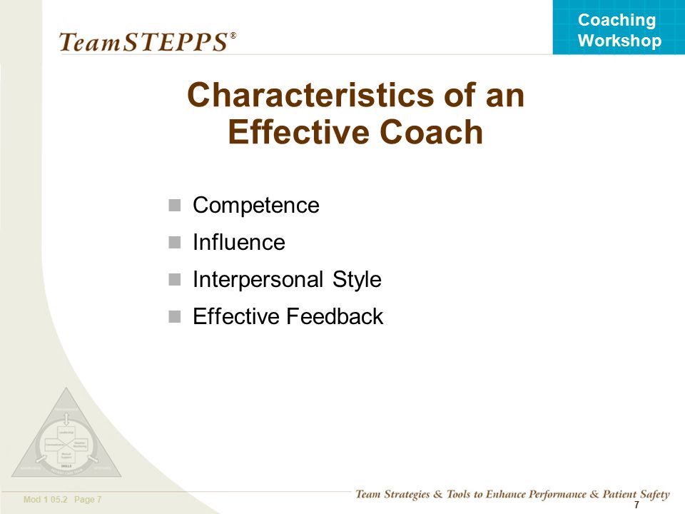T EAM STEPPS 05.2 Mod Page 7 Coaching Workshop ® 7 Characteristics of an Effective Coach Competence Influence Interpersonal Style Effective Feedback