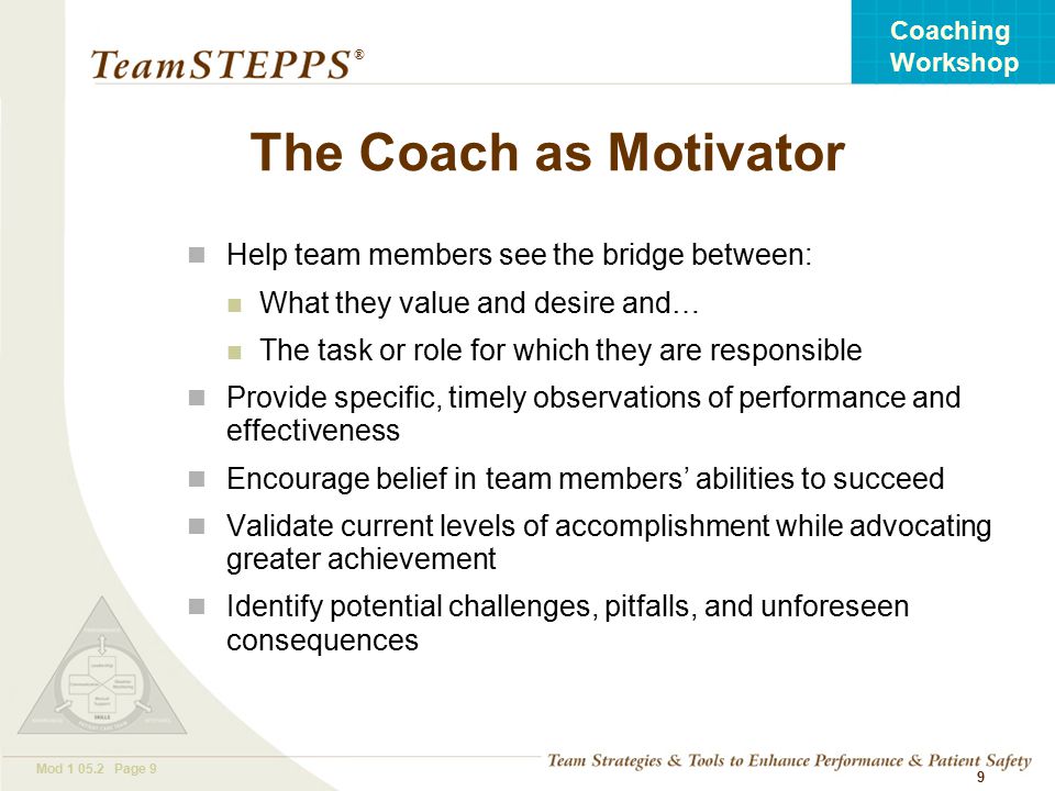 T EAM STEPPS 05.2 Mod Page 9 Coaching Workshop ® 9 The Coach as Motivator Help team members see the bridge between: What they value and desire and… The task or role for which they are responsible Provide specific, timely observations of performance and effectiveness Encourage belief in team members’ abilities to succeed Validate current levels of accomplishment while advocating greater achievement Identify potential challenges, pitfalls, and unforeseen consequences