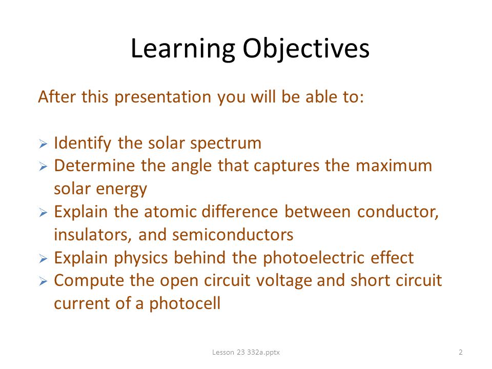 2 Learning Objectives After this presentation you will be able to:  Identify the solar spectrum  Determine the angle that captures the maximum solar energy  Explain the atomic difference between conductor, insulators, and semiconductors  Explain physics behind the photoelectric effect  Compute the open circuit voltage and short circuit current of a photocell
