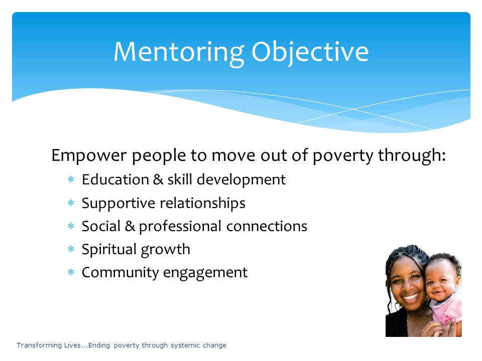 Empower people to move out of poverty through:  Education & skill development  Supportive relationships  Social & professional connections  Spiritual growth  Community engagement Transforming Lives...Ending poverty through systemic change Mentoring Objective