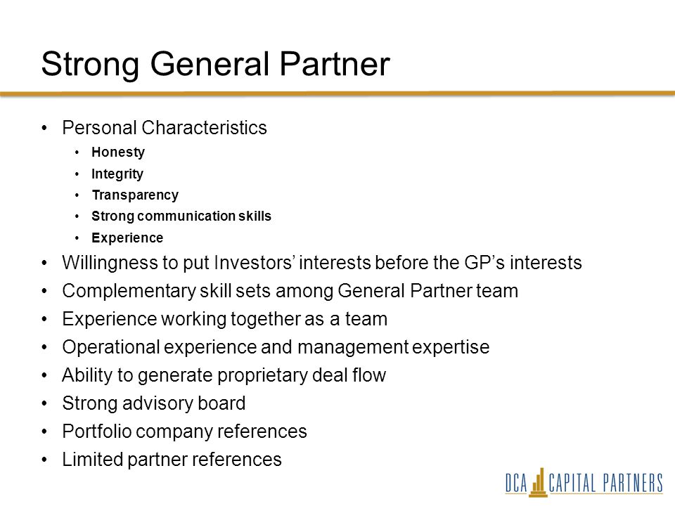 Strong General Partner Personal Characteristics Honesty Integrity Transparency Strong communication skills Experience Willingness to put Investors’ interests before the GP’s interests Complementary skill sets among General Partner team Experience working together as a team Operational experience and management expertise Ability to generate proprietary deal flow Strong advisory board Portfolio company references Limited partner references