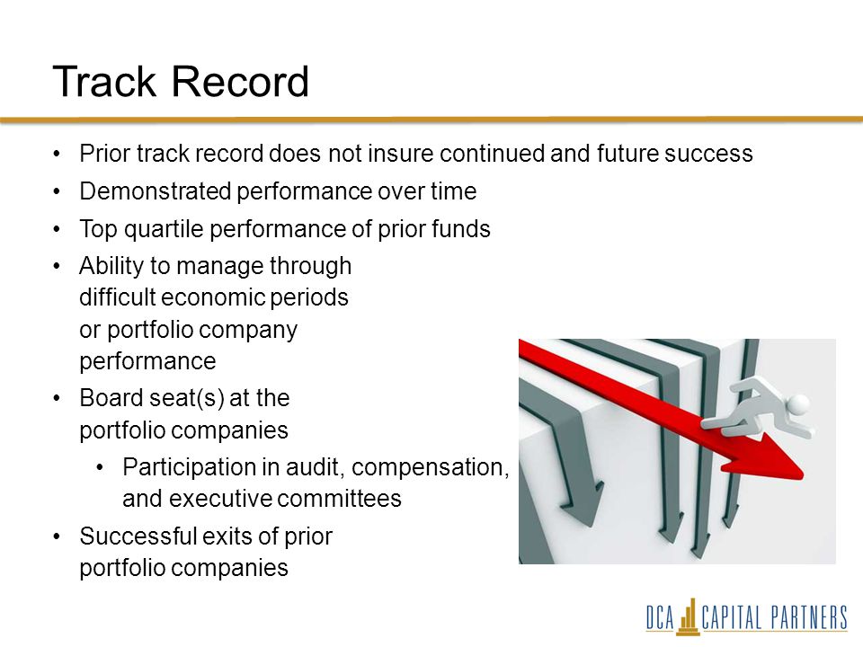 Track Record Prior track record does not insure continued and future success Demonstrated performance over time Top quartile performance of prior funds Ability to manage through difficult economic periods or portfolio company performance Board seat(s) at the portfolio companies Participation in audit, compensation, and executive committees Successful exits of prior portfolio companies