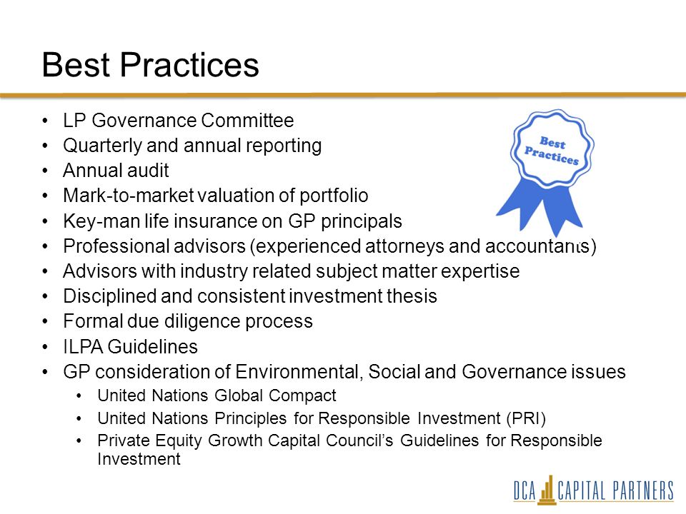 Best Practices LP Governance Committee Quarterly and annual reporting Annual audit Mark-to-market valuation of portfolio Key-man life insurance on GP principals Professional advisors (experienced attorneys and accountants) Advisors with industry related subject matter expertise Disciplined and consistent investment thesis Formal due diligence process ILPA Guidelines GP consideration of Environmental, Social and Governance issues United Nations Global Compact United Nations Principles for Responsible Investment (PRI) Private Equity Growth Capital Council’s Guidelines for Responsible Investment
