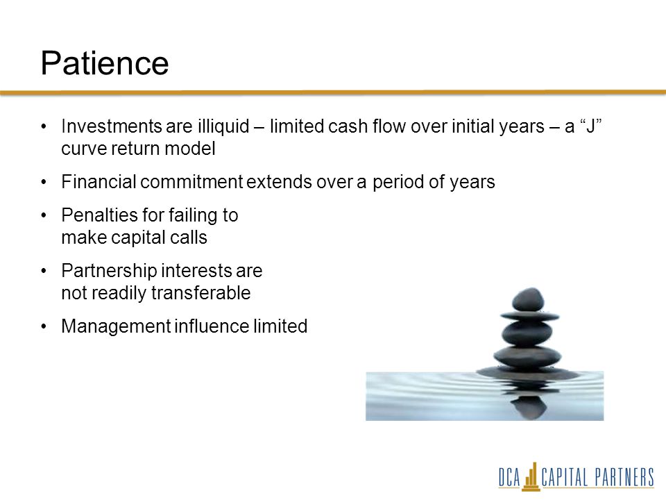 Patience Investments are illiquid – limited cash flow over initial years – a J curve return model Financial commitment extends over a period of years Penalties for failing to make capital calls Partnership interests are not readily transferable Management influence limited