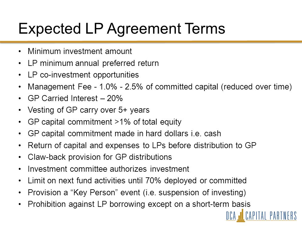 Expected LP Agreement Terms Minimum investment amount LP minimum annual preferred return LP co-investment opportunities Management Fee - 1.0% - 2.5% of committed capital (reduced over time) GP Carried Interest – 20% Vesting of GP carry over 5+ years GP capital commitment >1% of total equity GP capital commitment made in hard dollars i.e.