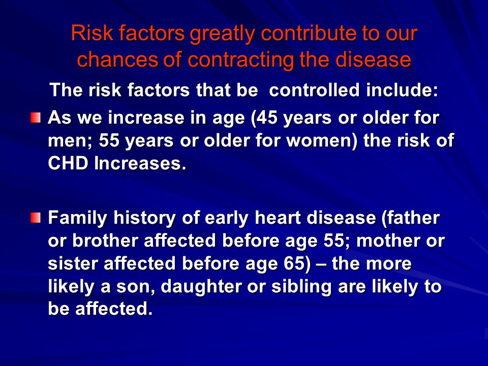 Risk factors greatly contribute to our chances of contracting the disease The risk factors that be controlled include: As we increase in age (45 years or older for men; 55 years or older for women) the risk of CHD Increases.