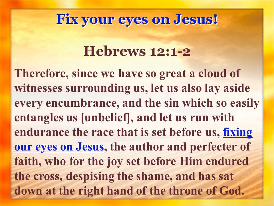 Therefore, since we have so great a cloud of witnesses surrounding us, let us also lay aside every encumbrance, and the sin which so easily entangles us [unbelief], and let us run with endurance the race that is set before us, fixing our eyes on Jesus, the author and perfecter of faith, who for the joy set before Him endured the cross, despising the shame, and has sat down at the right hand of the throne of God.
