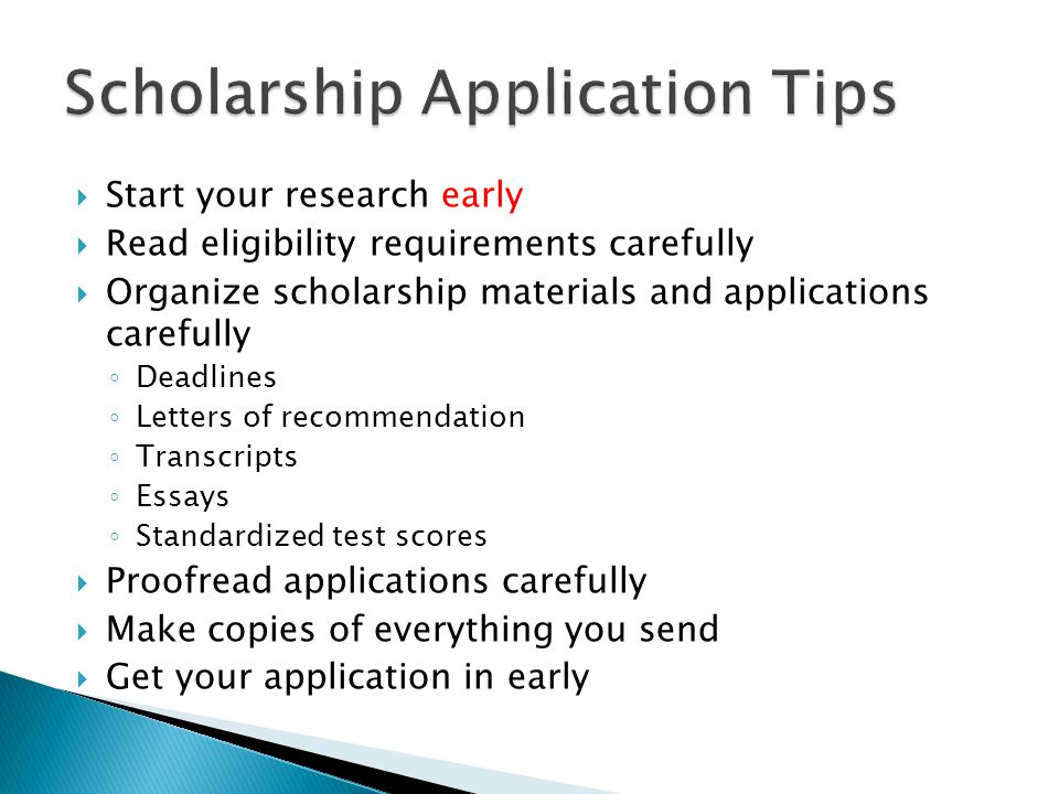  Start your research early  Read eligibility requirements carefully  Organize scholarship materials and applications carefully ◦ Deadlines ◦ Letters of recommendation ◦ Transcripts ◦ Essays ◦ Standardized test scores  Proofread applications carefully  Make copies of everything you send  Get your application in early