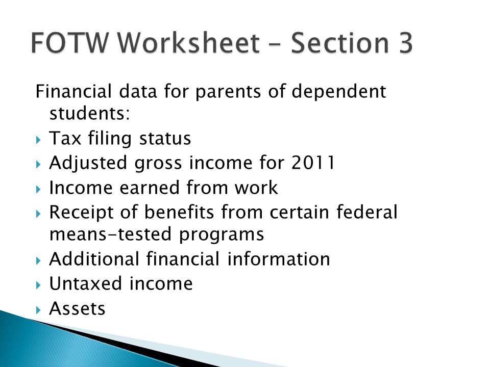 Financial data for parents of dependent students:  Tax filing status  Adjusted gross income for 2011  Income earned from work  Receipt of benefits from certain federal means-tested programs  Additional financial information  Untaxed income  Assets
