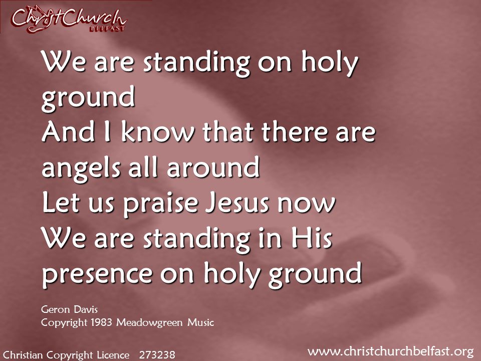 Christian Copyright Licence We are standing on holy ground And I know that there are angels all around Let us praise Jesus now We are standing in His presence on holy ground We are standing on holy ground And I know that there are angels all around Let us praise Jesus now We are standing in His presence on holy ground Geron Davis Copyright 1983 Meadowgreen Music