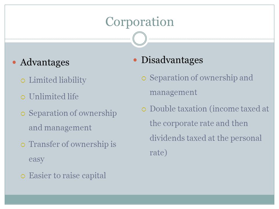 Corporation Advantages  Limited liability  Unlimited life  Separation of ownership and management  Transfer of ownership is easy  Easier to raise capital Disadvantages  Separation of ownership and management  Double taxation (income taxed at the corporate rate and then dividends taxed at the personal rate)