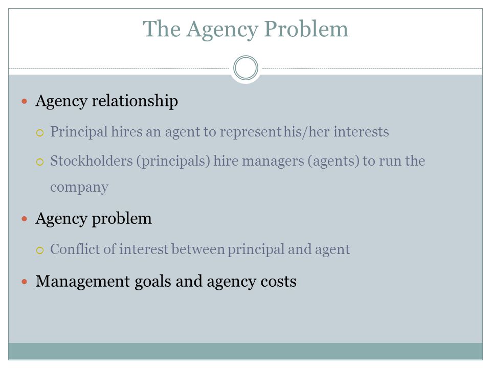 The Agency Problem Agency relationship  Principal hires an agent to represent his/her interests  Stockholders (principals) hire managers (agents) to run the company Agency problem  Conflict of interest between principal and agent Management goals and agency costs