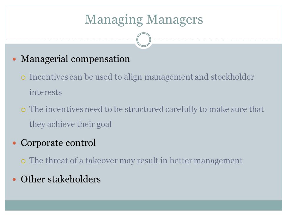 Managing Managers Managerial compensation  Incentives can be used to align management and stockholder interests  The incentives need to be structured carefully to make sure that they achieve their goal Corporate control  The threat of a takeover may result in better management Other stakeholders