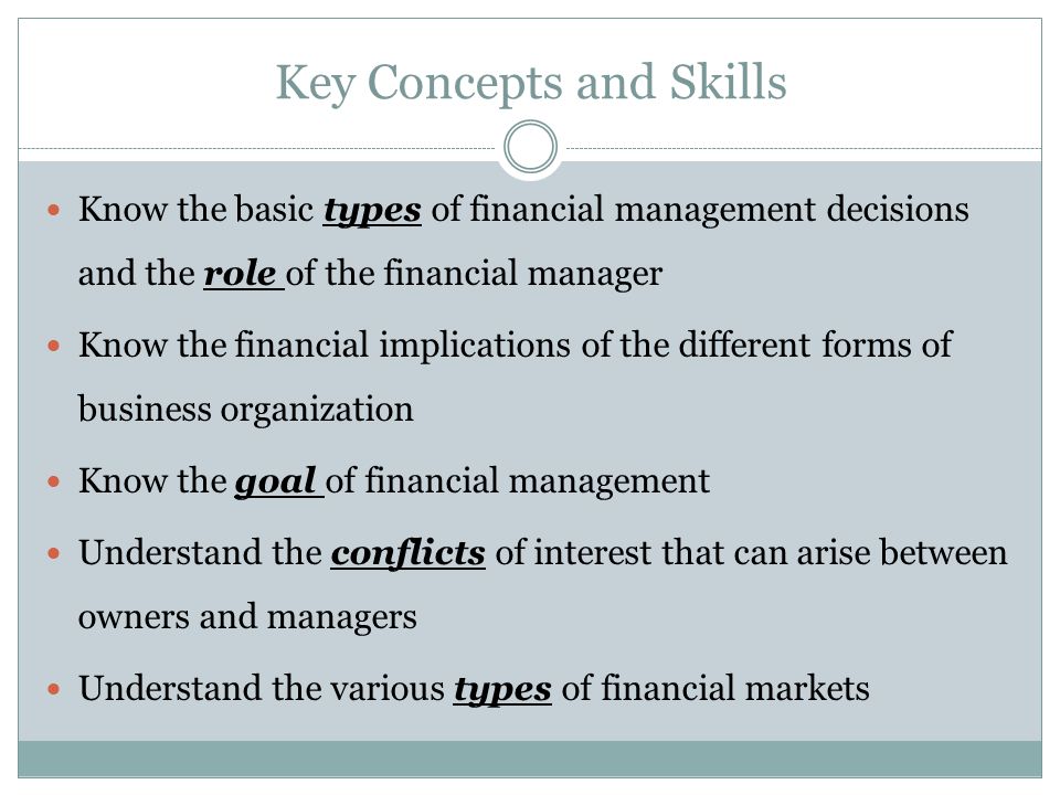 Key Concepts and Skills Know the basic types of financial management decisions and the role of the financial manager Know the financial implications of the different forms of business organization Know the goal of financial management Understand the conflicts of interest that can arise between owners and managers Understand the various types of financial markets
