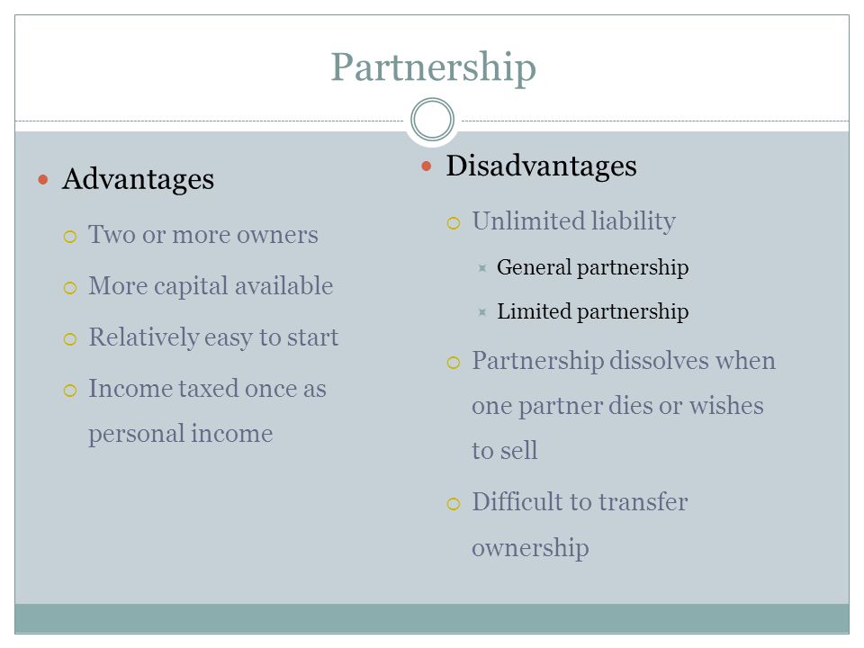 Partnership Advantages  Two or more owners  More capital available  Relatively easy to start  Income taxed once as personal income Disadvantages  Unlimited liability  General partnership  Limited partnership  Partnership dissolves when one partner dies or wishes to sell  Difficult to transfer ownership