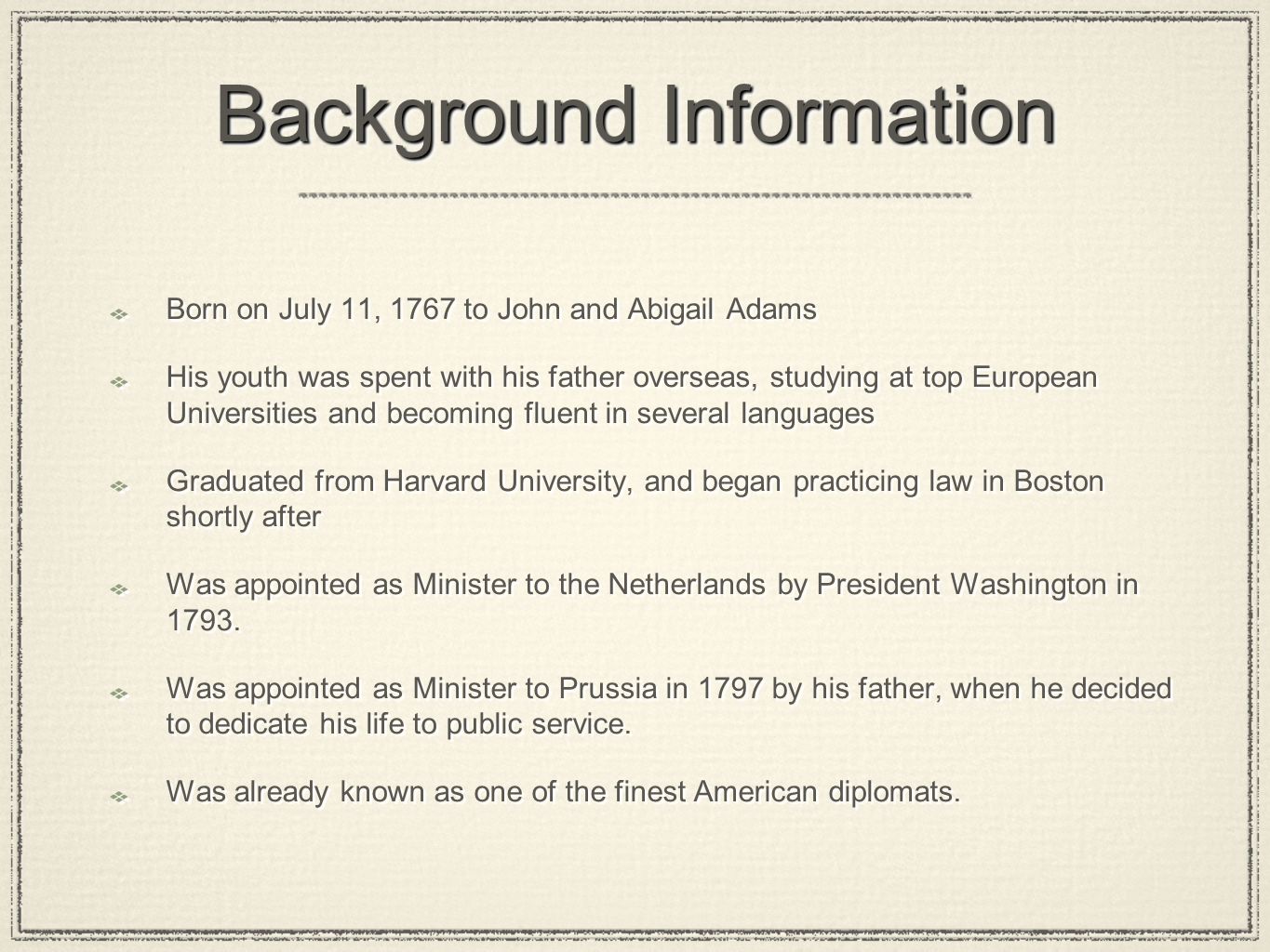 Background Information Born on July 11, 1767 to John and Abigail Adams His youth was spent with his father overseas, studying at top European Universities and becoming fluent in several languages Graduated from Harvard University, and began practicing law in Boston shortly after Was appointed as Minister to the Netherlands by President Washington in 1793.