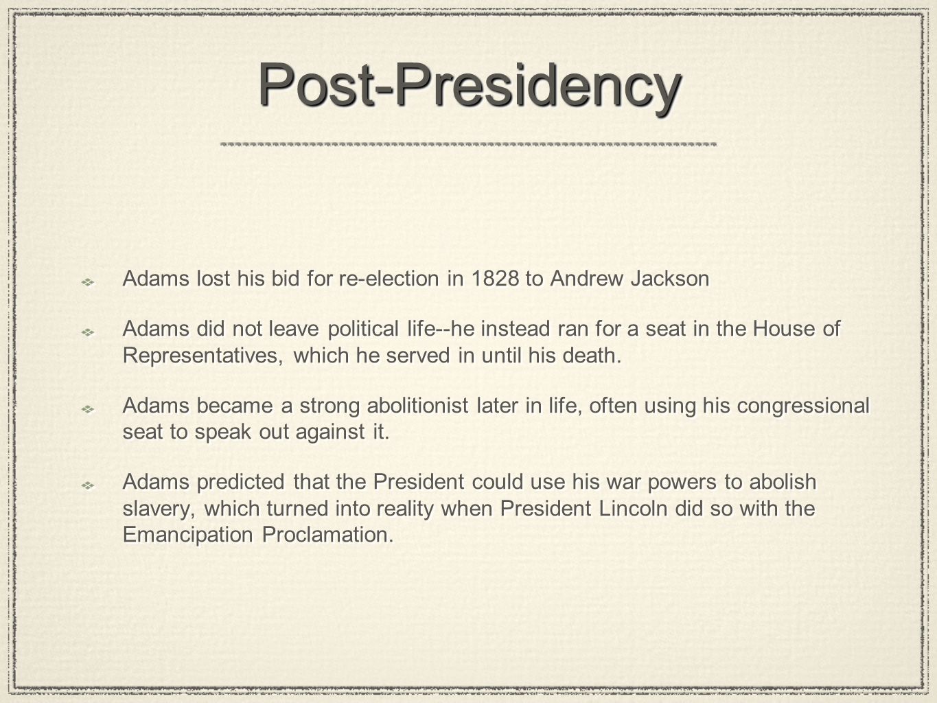 Post-PresidencyPost-Presidency Adams lost his bid for re-election in 1828 to Andrew Jackson Adams did not leave political life--he instead ran for a seat in the House of Representatives, which he served in until his death.
