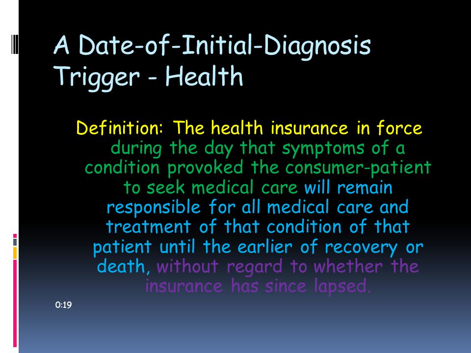A Date-of-Initial-Diagnosis Trigger - Health Definition: The health insurance in force during the day that symptoms of a condition provoked the consumer-patient to seek medical care will remain responsible for all medical care and treatment of that condition of that patient until the earlier of recovery or death, without regard to whether the insurance has since lapsed.