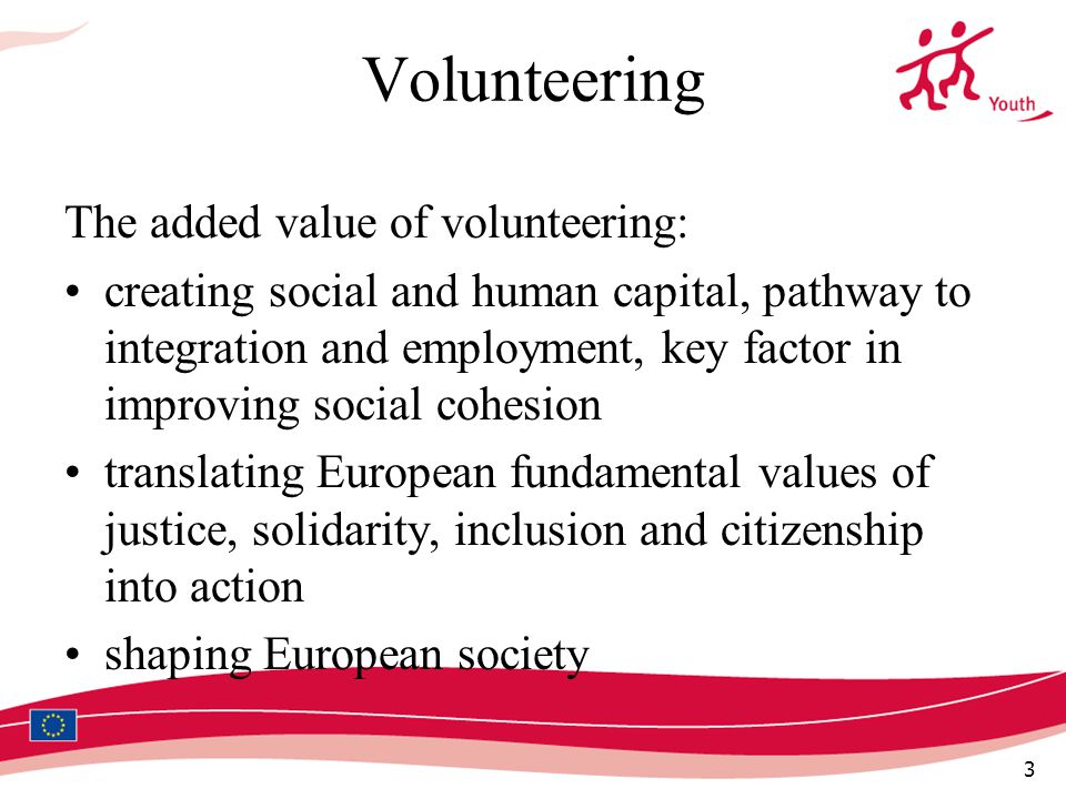 3 Volunteering The added value of volunteering: creating social and human capital, pathway to integration and employment, key factor in improving social cohesion translating European fundamental values of justice, solidarity, inclusion and citizenship into action shaping European society