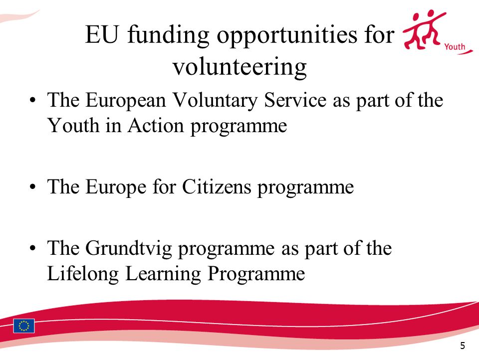 5 EU funding opportunities for volunteering The European Voluntary Service as part of the Youth in Action programme The Europe for Citizens programme The Grundtvig programme as part of the Lifelong Learning Programme