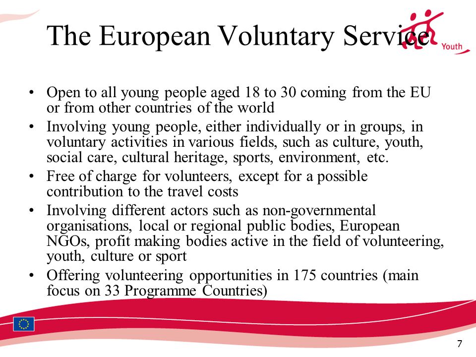 7 The European Voluntary Service Open to all young people aged 18 to 30 coming from the EU or from other countries of the world Involving young people, either individually or in groups, in voluntary activities in various fields, such as culture, youth, social care, cultural heritage, sports, environment, etc.