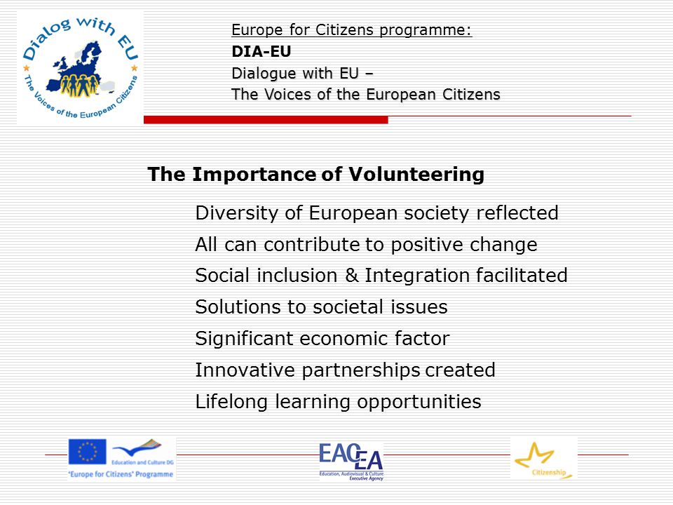 The Importance of Volunteering Diversity of European society reflected All can contribute to positive change Social inclusion & Integration facilitated Solutions to societal issues Significant economic factor Innovative partnerships created Lifelong learning opportunities Europe for Citizens programme: DIA-EU Dialogue with EU – The Voices of the European Citizens